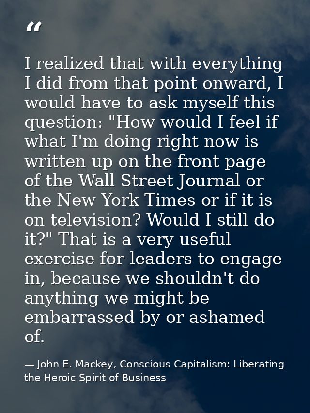 I realized that with everything I did from that point onward, I would have to ask myself this question: "How would I fee — John E. Mackey, Conscious Capitalism: Liberating the Heroic Spirit of Business