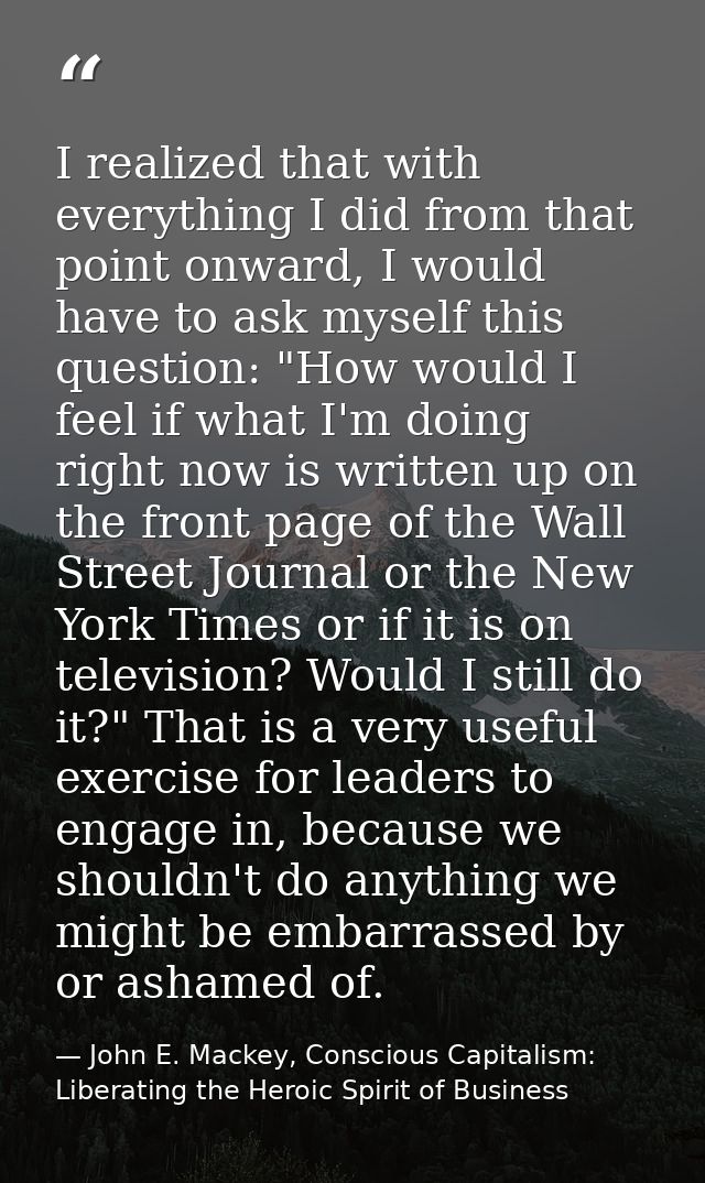 I realized that with everything I did from that point onward, I would have to ask myself this question: "How would I fee — John E. Mackey, Conscious Capitalism: Liberating the Heroic Spirit of Business