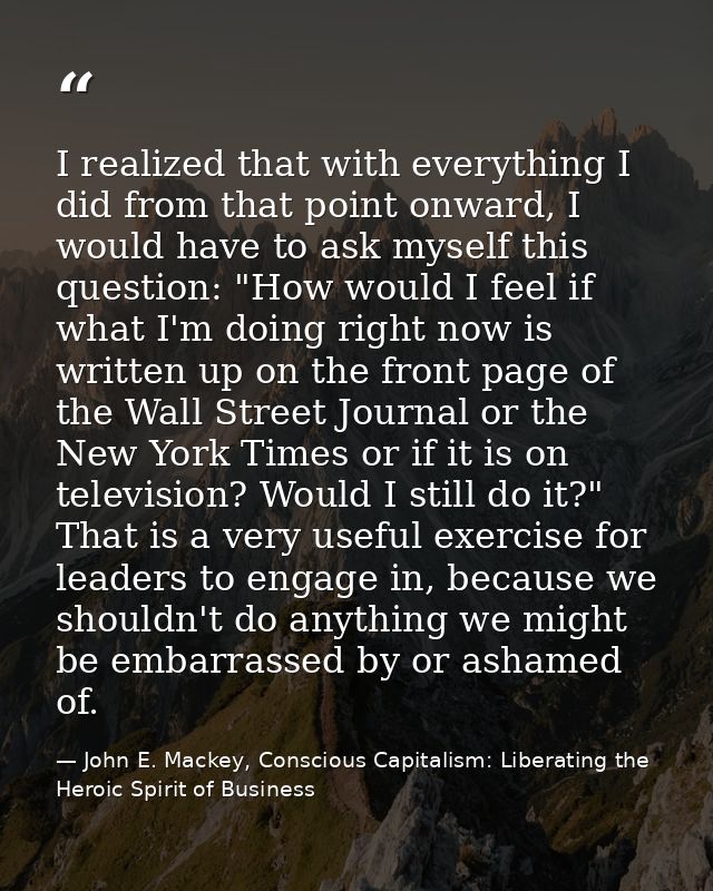 I realized that with everything I did from that point onward, I would have to ask myself this question: "How would I fee — John E. Mackey, Conscious Capitalism: Liberating the Heroic Spirit of Business
