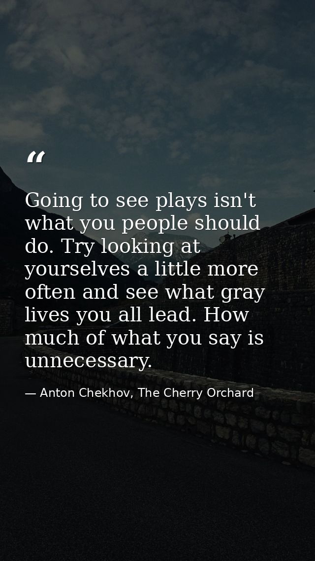 Going to see plays isn't what you people should do. Try looking at yourselves a little more often and see what gray live — Anton Chekhov, The Cherry Orchard