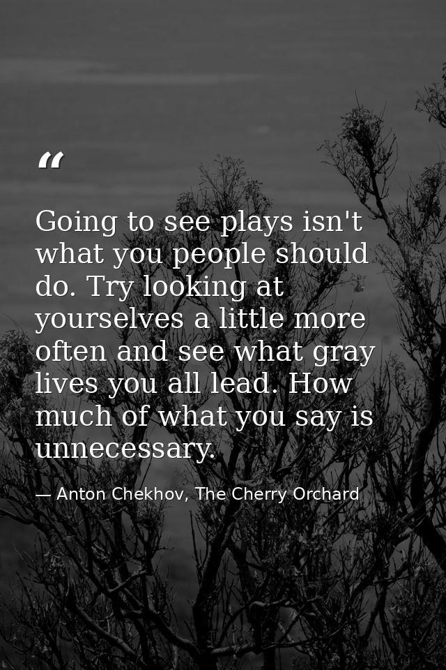 Going to see plays isn't what you people should do. Try looking at yourselves a little more often and see what gray live — Anton Chekhov, The Cherry Orchard