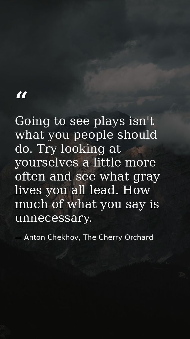 Going to see plays isn't what you people should do. Try looking at yourselves a little more often and see what gray live — Anton Chekhov, The Cherry Orchard