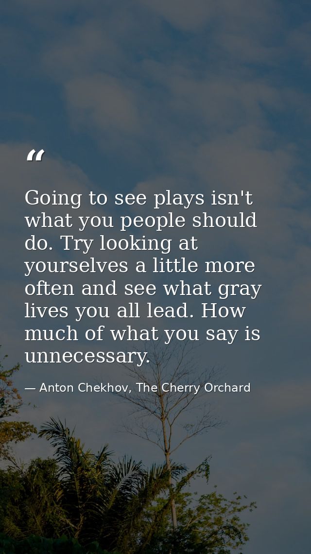Going to see plays isn't what you people should do. Try looking at yourselves a little more often and see what gray live — Anton Chekhov, The Cherry Orchard