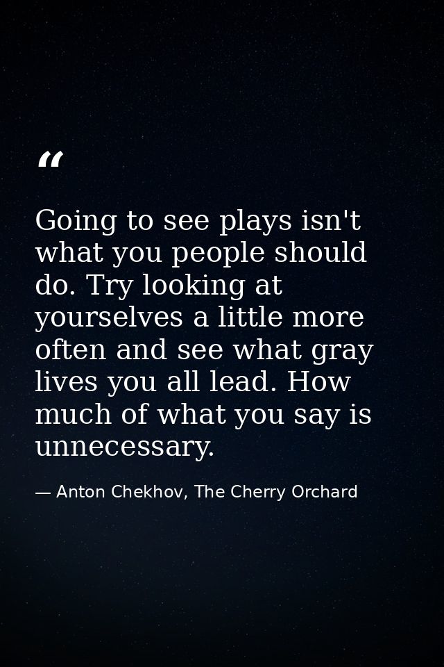 Going to see plays isn't what you people should do. Try looking at yourselves a little more often and see what gray live — Anton Chekhov, The Cherry Orchard