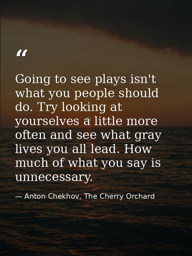 Going to see plays isn't what you people should do. Try looking at yourselves a little more often and see what gray live — Anton Chekhov, The Cherry Orchard