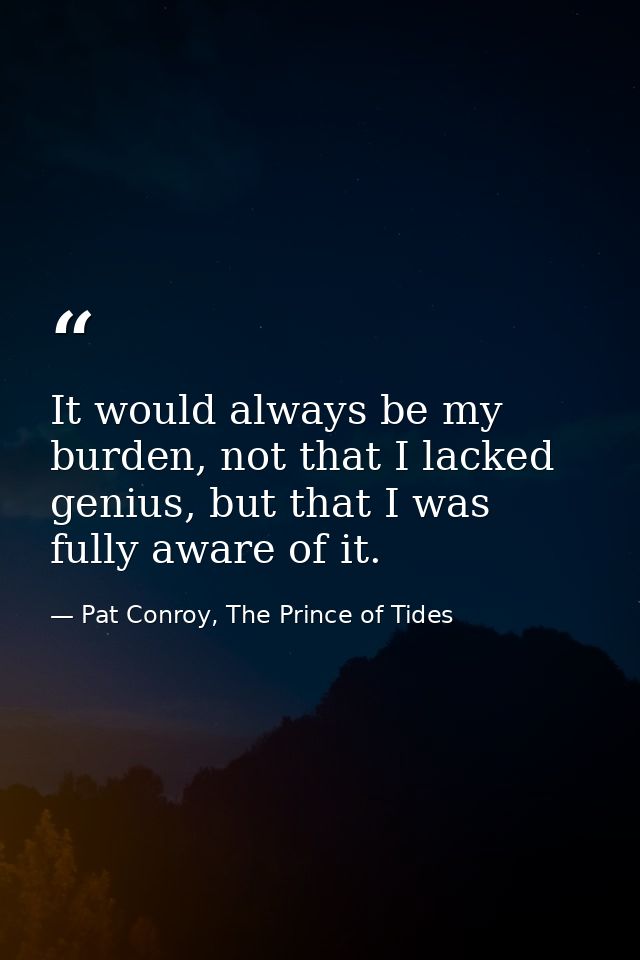 It would always be my burden, not that I lacked genius, but that I was fully aware of it. — Pat Conroy, The Prince of Tides