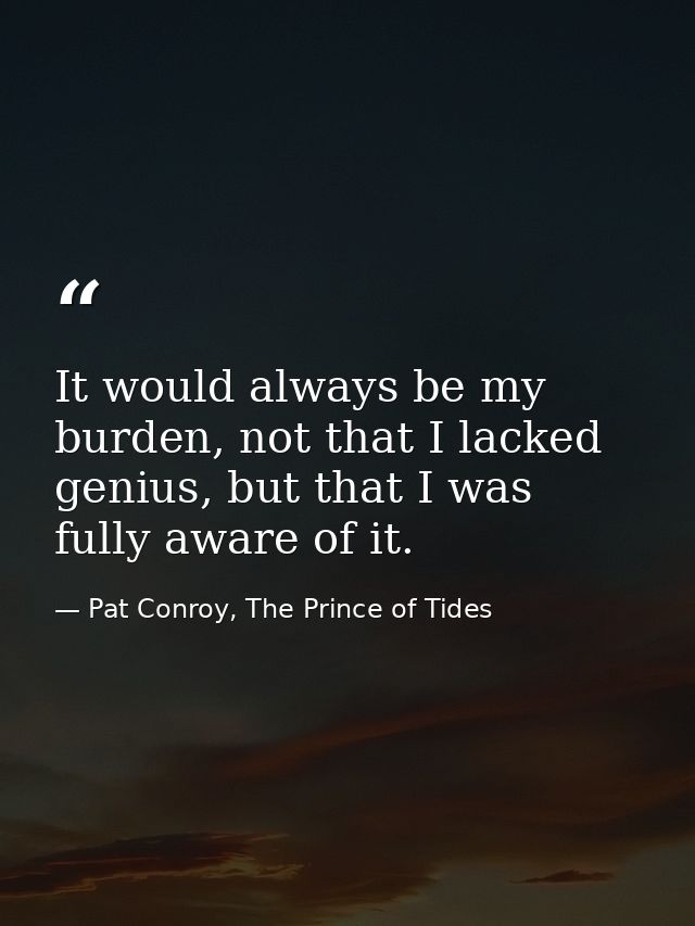It would always be my burden, not that I lacked genius, but that I was fully aware of it. — Pat Conroy, The Prince of Tides