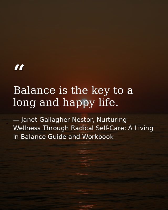 Balance is the key to a long and happy life. — Janet Gallagher Nestor, Nurturing Wellness Through Radical Self-Care: A Living in Balance Guide and Workbook