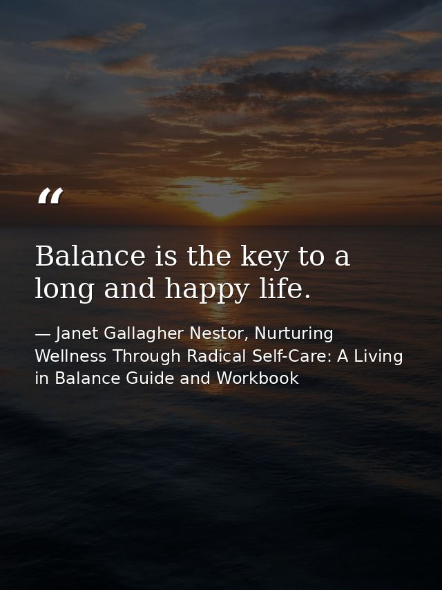 Balance is the key to a long and happy life. — Janet Gallagher Nestor, Nurturing Wellness Through Radical Self-Care: A Living in Balance Guide and Workbook