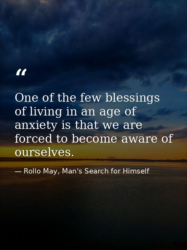 One of the few blessings of living in an age of anxiety is that we are forced to become aware of ourselves. — Rollo May, Man's Search for Himself