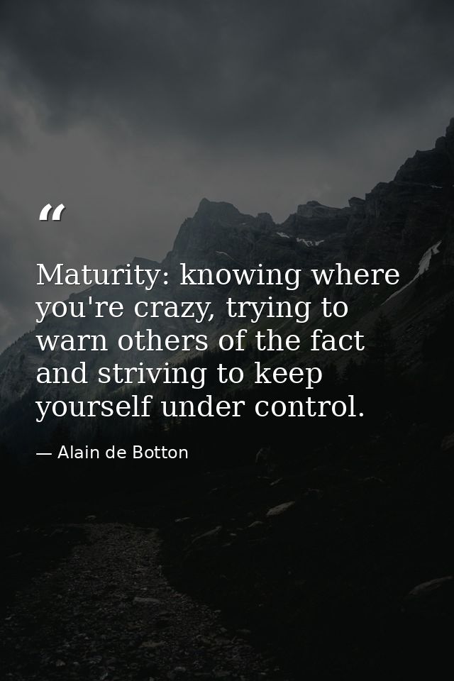 Maturity: knowing where you're crazy, trying to warn others of the fact and striving to keep yourself under control. — Alain de Botton