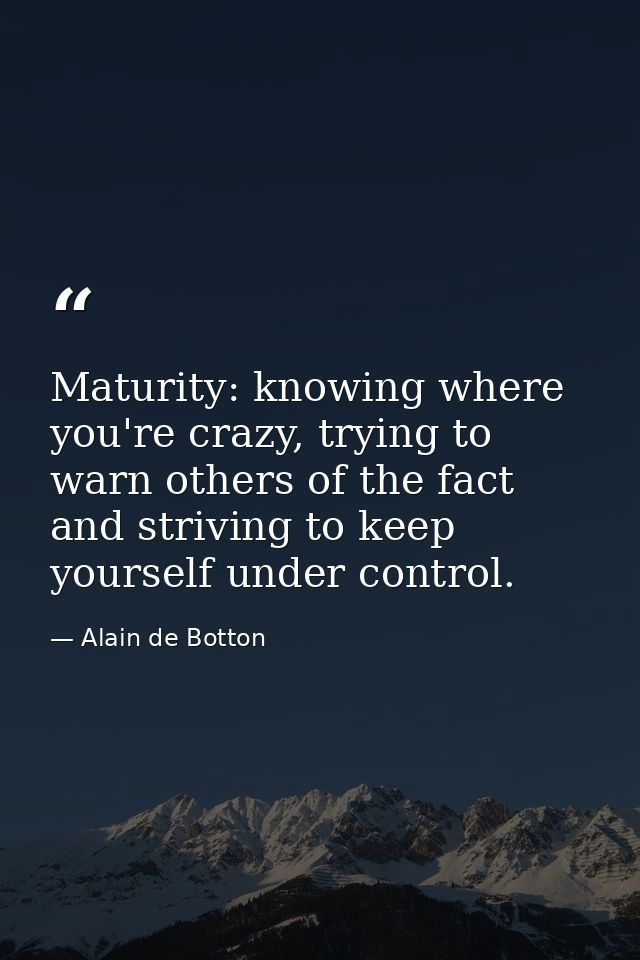 Maturity: knowing where you're crazy, trying to warn others of the fact and striving to keep yourself under control. — Alain de Botton