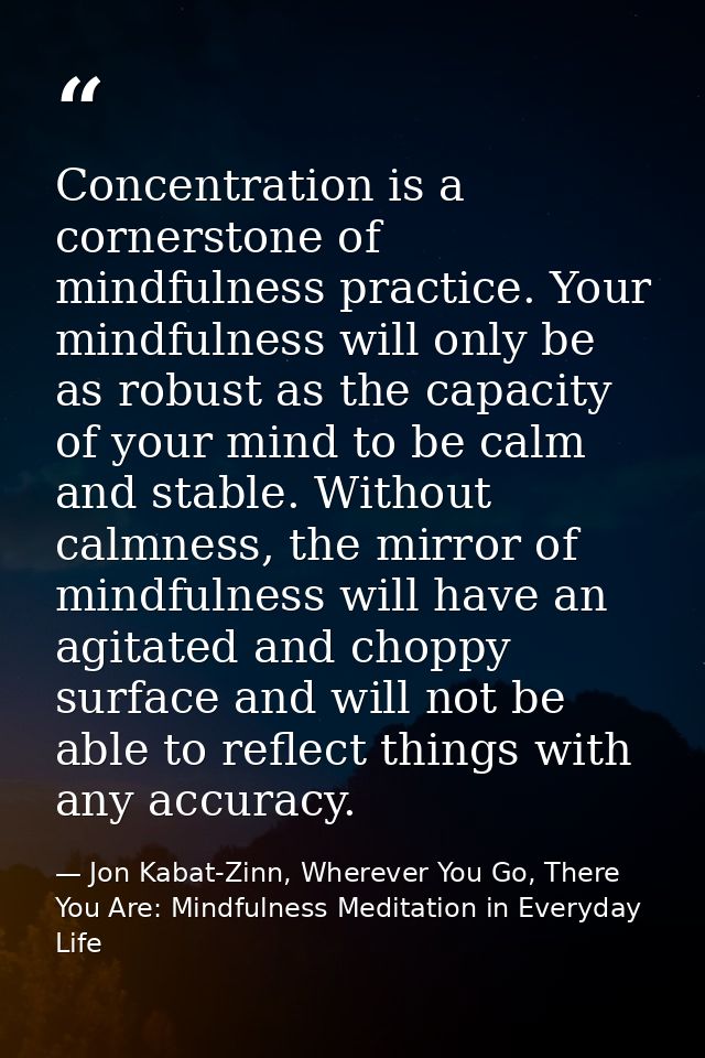 Concentration is a cornerstone of mindfulness practice. Your mindfulness will only be as robust as the capacity of your  — Jon Kabat-Zinn, Wherever You Go, There You Are: Mindfulness Meditation in Everyday Life