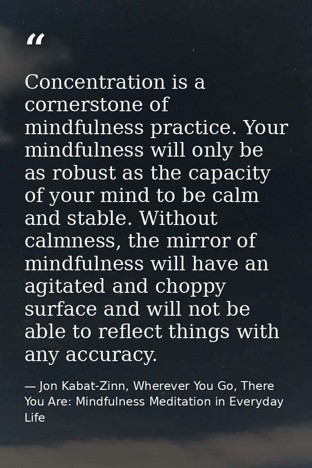 Concentration is a cornerstone of mindfulness practice. Your mindfulness will only be as robust as the capacity of your  — Jon Kabat-Zinn, Wherever You Go, There You Are: Mindfulness Meditation in Everyday Life