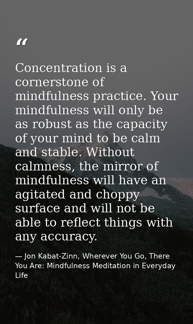 Concentration is a cornerstone of mindfulness practice. Your mindfulness will only be as robust as the capacity of your  — Jon Kabat-Zinn, Wherever You Go, There You Are: Mindfulness Meditation in Everyday Life