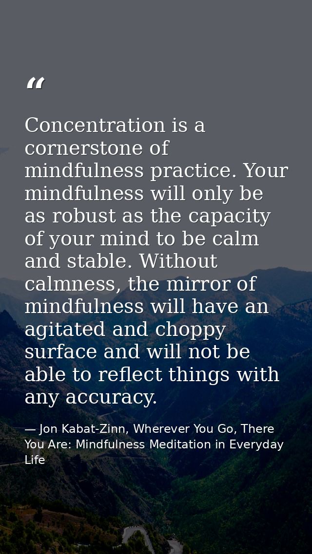 Concentration is a cornerstone of mindfulness practice. Your mindfulness will only be as robust as the capacity of your  — Jon Kabat-Zinn, Wherever You Go, There You Are: Mindfulness Meditation in Everyday Life