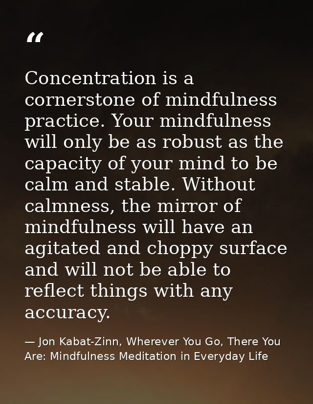 Concentration is a cornerstone of mindfulness practice. Your mindfulness will only be as robust as the capacity of your  — Jon Kabat-Zinn, Wherever You Go, There You Are: Mindfulness Meditation in Everyday Life