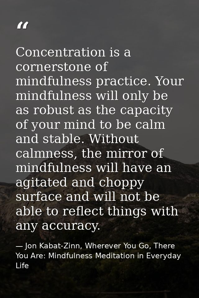 Concentration is a cornerstone of mindfulness practice. Your mindfulness will only be as robust as the capacity of your  — Jon Kabat-Zinn, Wherever You Go, There You Are: Mindfulness Meditation in Everyday Life