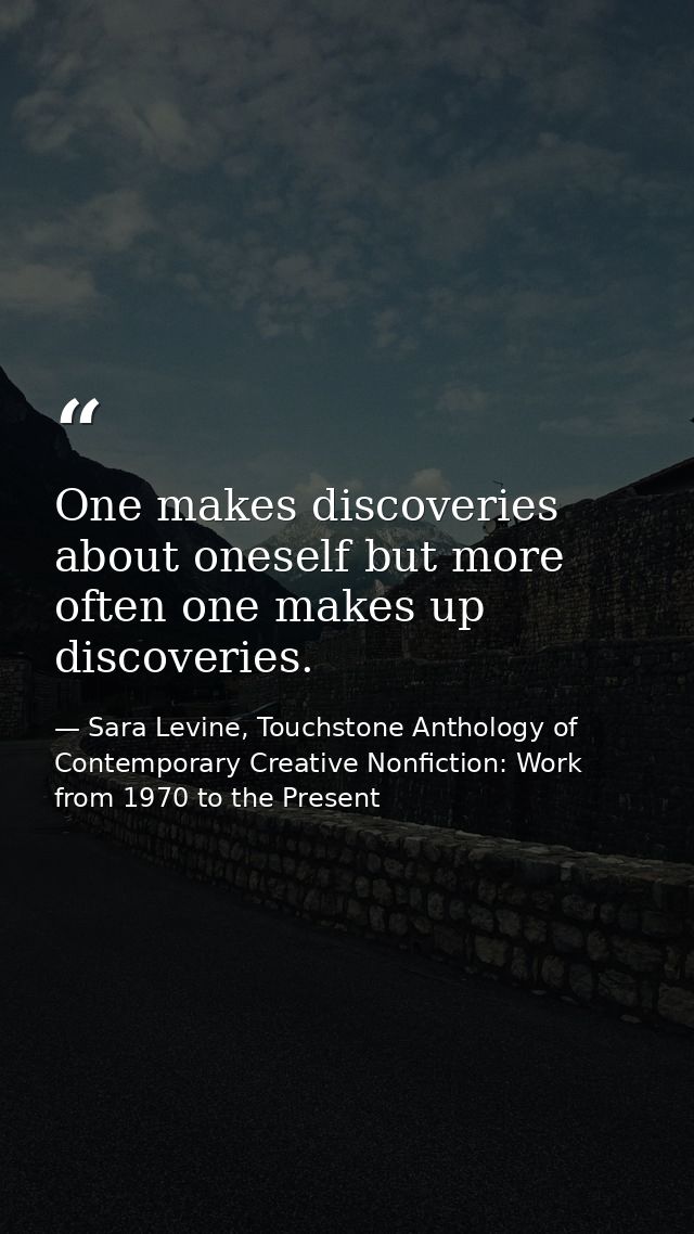 One makes discoveries about oneself but more often one makes up discoveries. — Sara Levine, Touchstone Anthology of Contemporary Creative Nonfiction: Work from 1970 to the Present