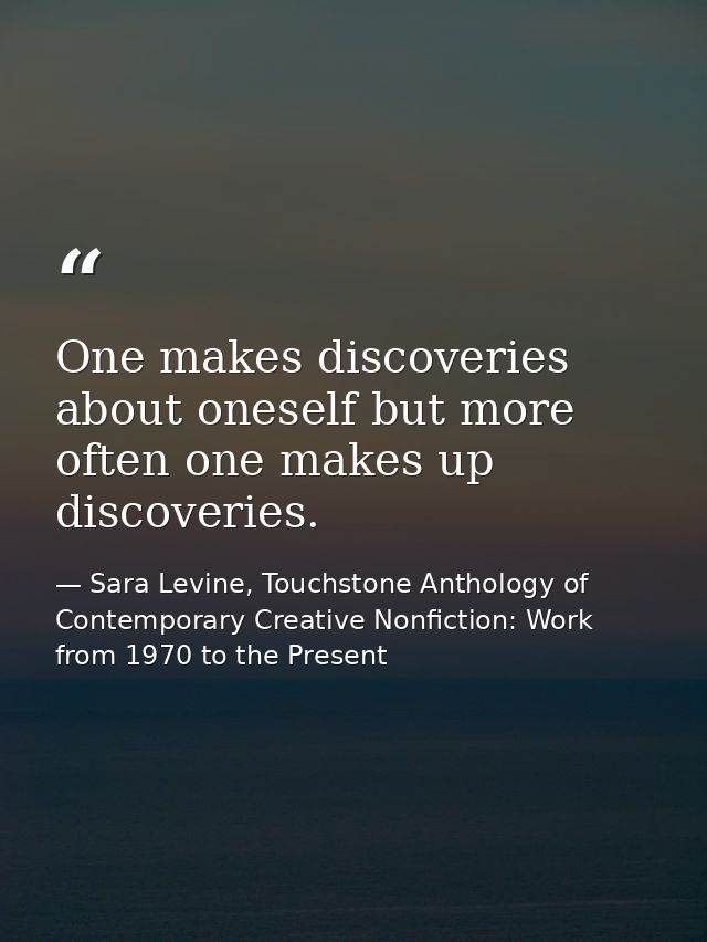 One makes discoveries about oneself but more often one makes up discoveries. — Sara Levine, Touchstone Anthology of Contemporary Creative Nonfiction: Work from 1970 to the Present