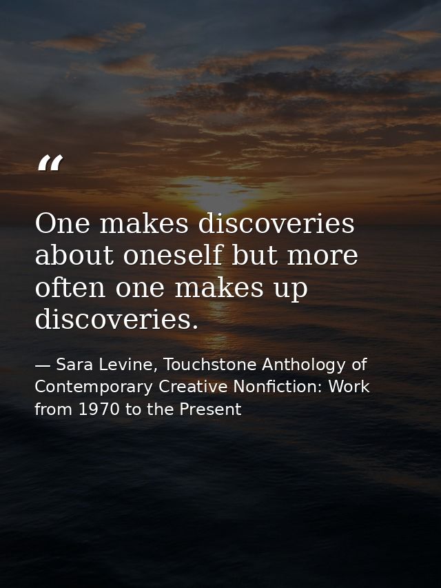 One makes discoveries about oneself but more often one makes up discoveries. — Sara Levine, Touchstone Anthology of Contemporary Creative Nonfiction: Work from 1970 to the Present