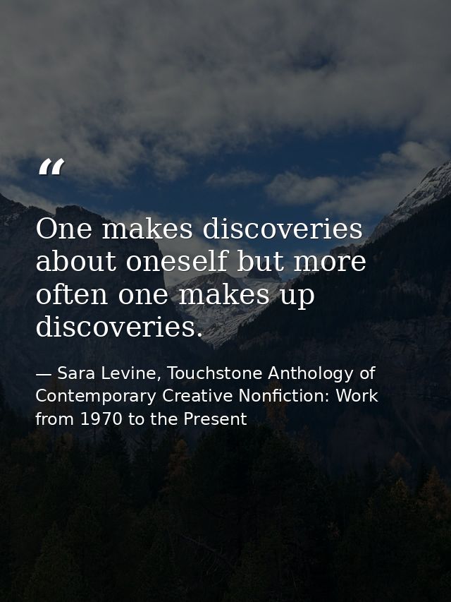 One makes discoveries about oneself but more often one makes up discoveries. — Sara Levine, Touchstone Anthology of Contemporary Creative Nonfiction: Work from 1970 to the Present