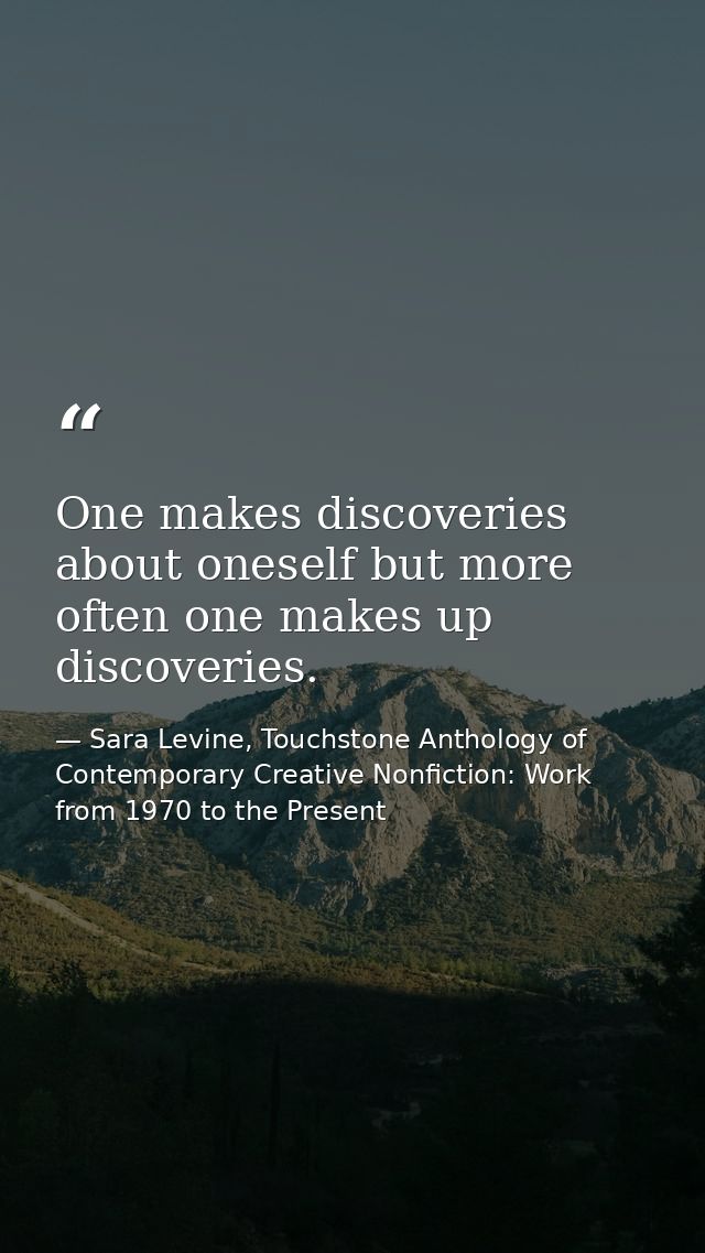 One makes discoveries about oneself but more often one makes up discoveries. — Sara Levine, Touchstone Anthology of Contemporary Creative Nonfiction: Work from 1970 to the Present