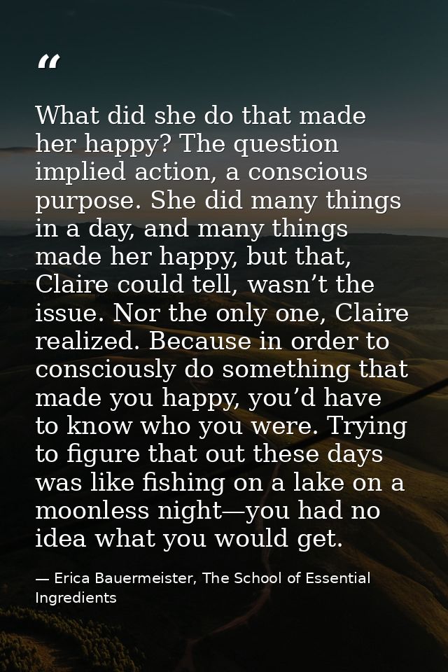 What did she do that made her happy? The question implied action, a conscious purpose. She did many things in a day, and — Erica Bauermeister, The School of Essential Ingredients