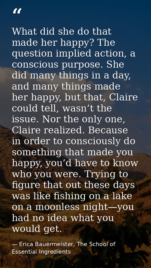 What did she do that made her happy? The question implied action, a conscious purpose. She did many things in a day, and — Erica Bauermeister, The School of Essential Ingredients