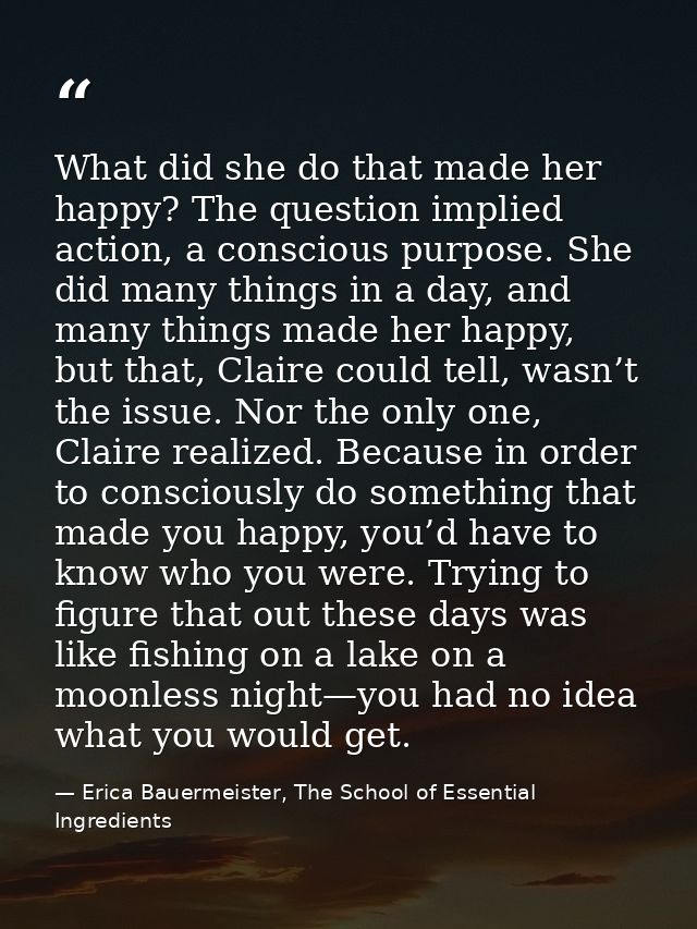 What did she do that made her happy? The question implied action, a conscious purpose. She did many things in a day, and — Erica Bauermeister, The School of Essential Ingredients