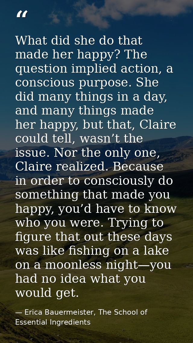 What did she do that made her happy? The question implied action, a conscious purpose. She did many things in a day, and — Erica Bauermeister, The School of Essential Ingredients