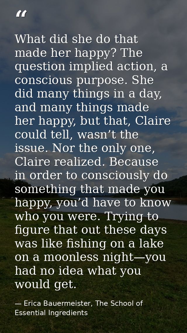 What did she do that made her happy? The question implied action, a conscious purpose. She did many things in a day, and — Erica Bauermeister, The School of Essential Ingredients