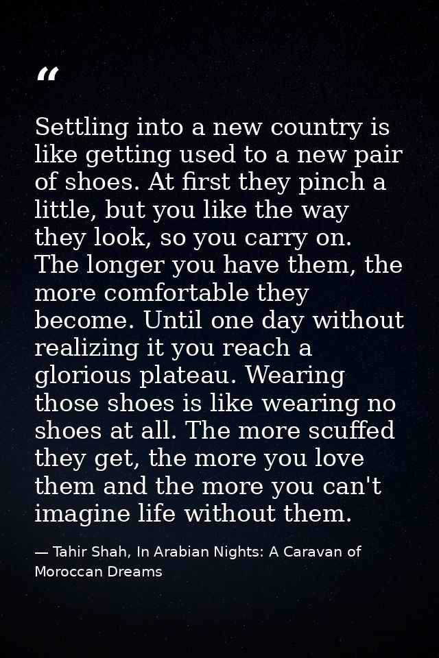 Settling into a new country is like getting used to a new pair of shoes. At first they pinch a little, but you like the  — Tahir Shah, In Arabian Nights: A Caravan of Moroccan Dreams