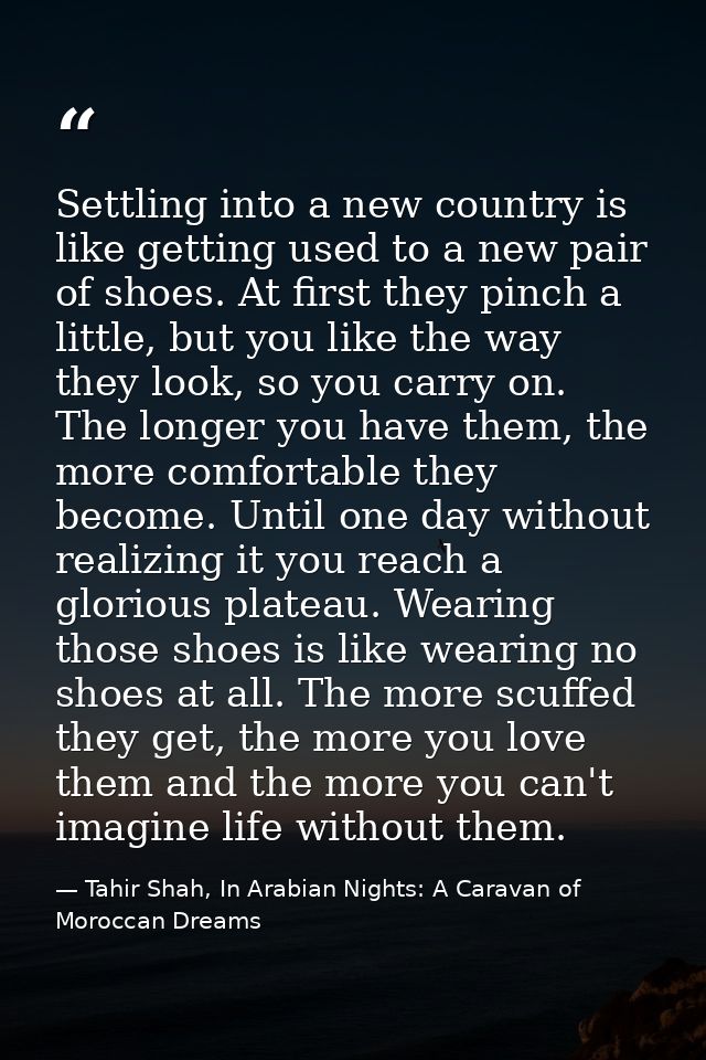 Settling into a new country is like getting used to a new pair of shoes. At first they pinch a little, but you like the  — Tahir Shah, In Arabian Nights: A Caravan of Moroccan Dreams