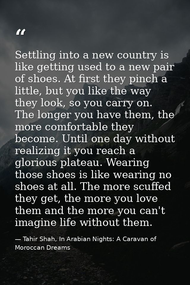 Settling into a new country is like getting used to a new pair of shoes. At first they pinch a little, but you like the  — Tahir Shah, In Arabian Nights: A Caravan of Moroccan Dreams
