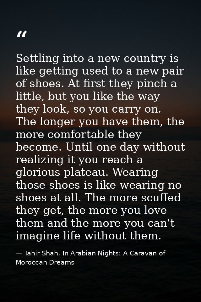 Settling into a new country is like getting used to a new pair of shoes. At first they pinch a little, but you like the  — Tahir Shah, In Arabian Nights: A Caravan of Moroccan Dreams