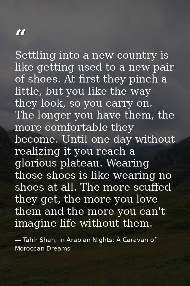 Settling into a new country is like getting used to a new pair of shoes. At first they pinch a little, but you like the  — Tahir Shah, In Arabian Nights: A Caravan of Moroccan Dreams