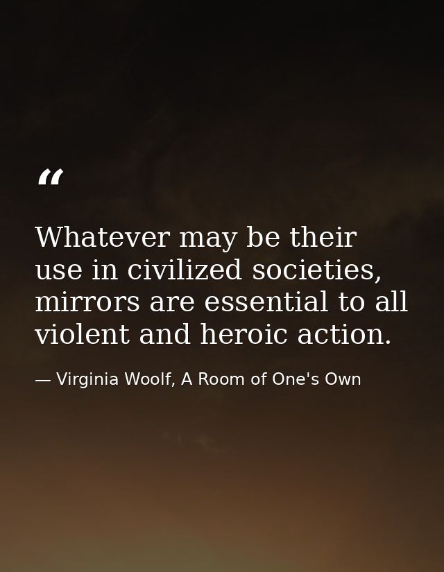 Whatever may be their use in civilized societies, mirrors are essential to all violent and heroic action. — Virginia Woolf, A Room of One's Own