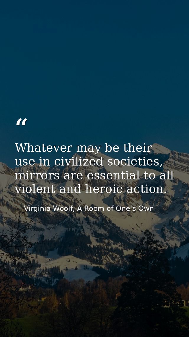 Whatever may be their use in civilized societies, mirrors are essential to all violent and heroic action. — Virginia Woolf, A Room of One's Own