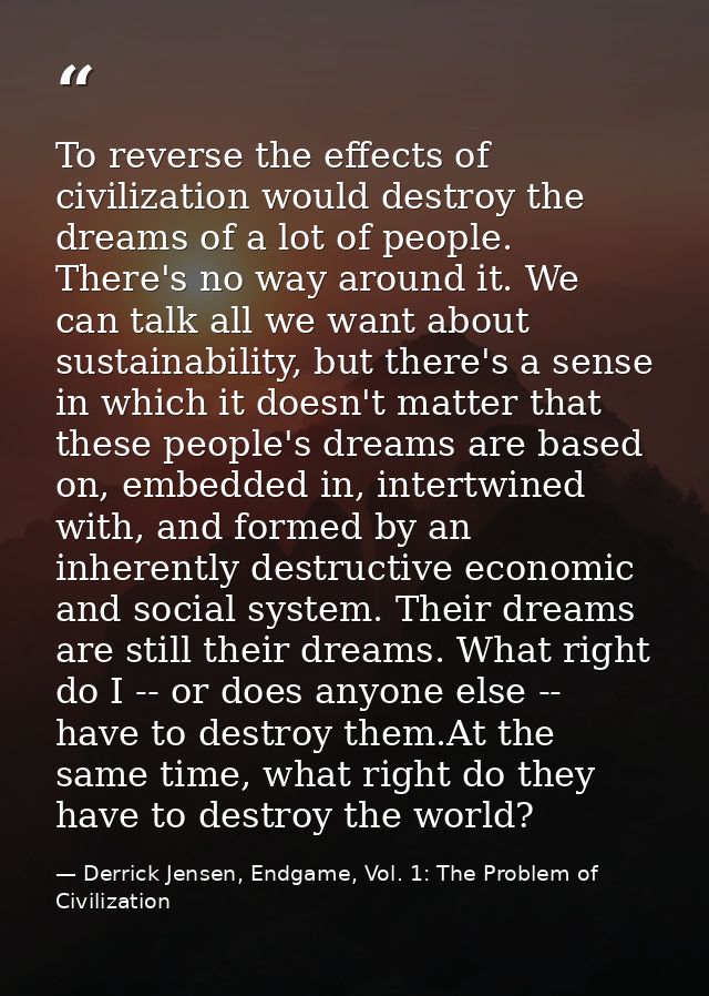 To reverse the effects of civilization would destroy the dreams of a lot of people. There's no way around it. We can tal — Derrick Jensen, Endgame, Vol. 1: The Problem of Civilization
