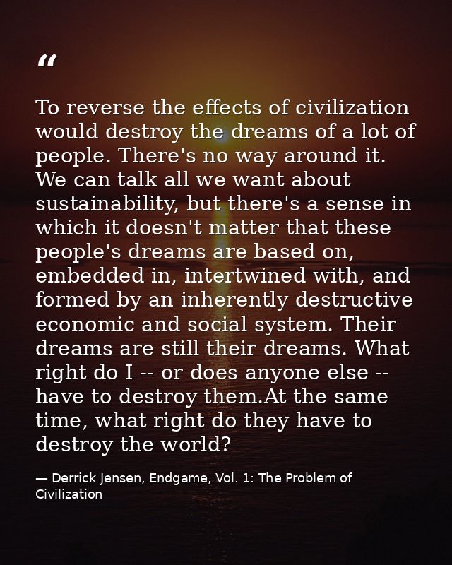 To reverse the effects of civilization would destroy the dreams of a lot of people. There's no way around it. We can tal — Derrick Jensen, Endgame, Vol. 1: The Problem of Civilization