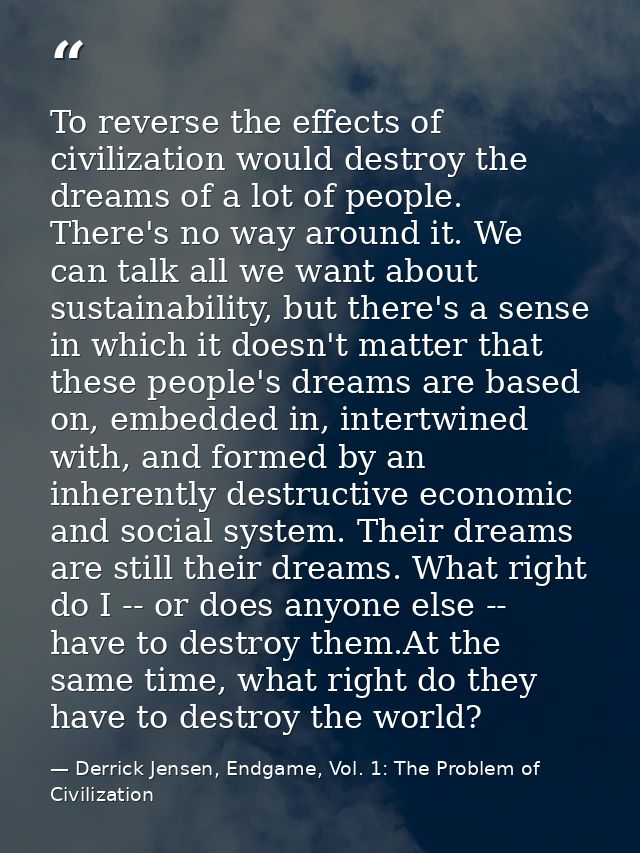 To reverse the effects of civilization would destroy the dreams of a lot of people. There's no way around it. We can tal — Derrick Jensen, Endgame, Vol. 1: The Problem of Civilization