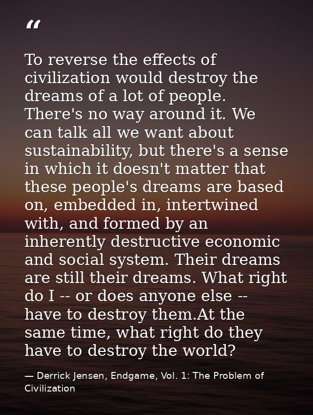 To reverse the effects of civilization would destroy the dreams of a lot of people. There's no way around it. We can tal — Derrick Jensen, Endgame, Vol. 1: The Problem of Civilization