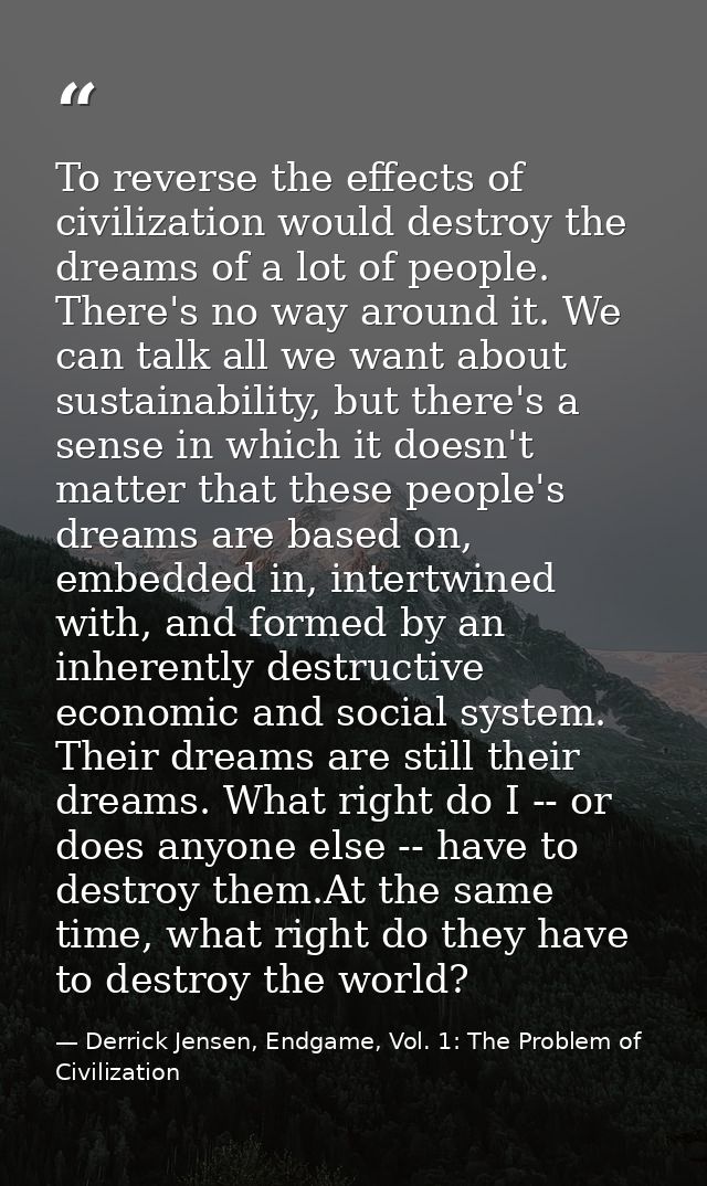 To reverse the effects of civilization would destroy the dreams of a lot of people. There's no way around it. We can tal — Derrick Jensen, Endgame, Vol. 1: The Problem of Civilization