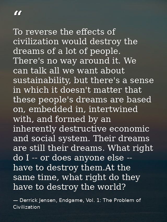 To reverse the effects of civilization would destroy the dreams of a lot of people. There's no way around it. We can tal — Derrick Jensen, Endgame, Vol. 1: The Problem of Civilization