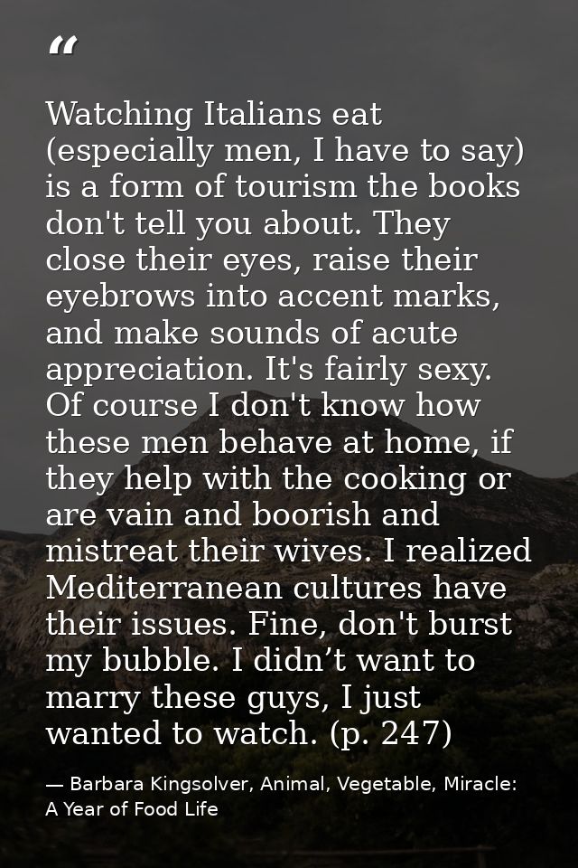 Watching Italians eat (especially men, I have to say) is a form of tourism the books don't tell you about. They close th — Barbara Kingsolver, Animal, Vegetable, Miracle: A Year of Food Life