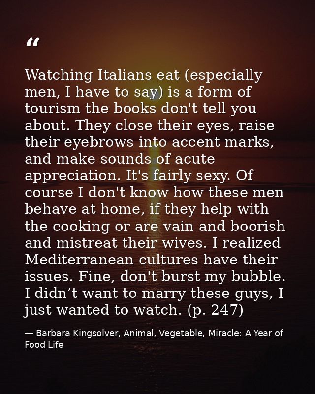 Watching Italians eat (especially men, I have to say) is a form of tourism the books don't tell you about. They close th — Barbara Kingsolver, Animal, Vegetable, Miracle: A Year of Food Life