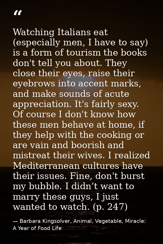 Watching Italians eat (especially men, I have to say) is a form of tourism the books don't tell you about. They close th — Barbara Kingsolver, Animal, Vegetable, Miracle: A Year of Food Life