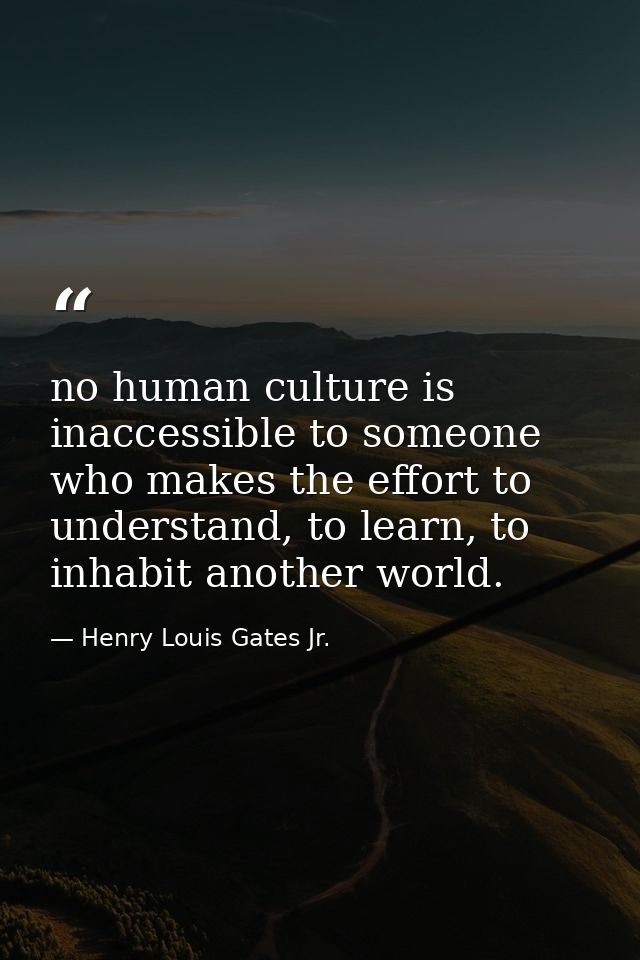 no human culture is inaccessible to someone who makes the effort to understand, to learn, to inhabit another world. — Henry Louis Gates Jr.