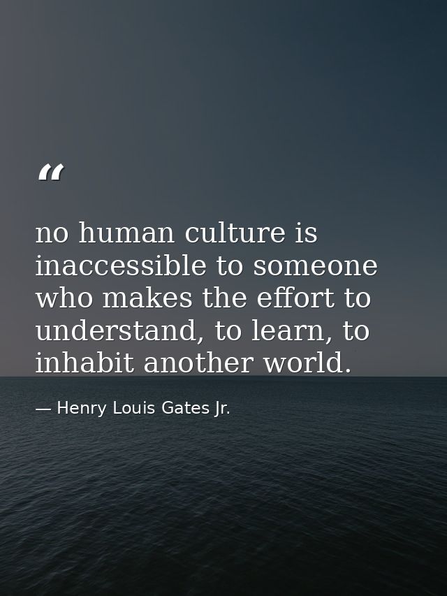 no human culture is inaccessible to someone who makes the effort to understand, to learn, to inhabit another world. — Henry Louis Gates Jr.